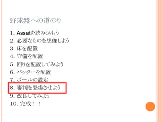 野球盤への道のり
１．Assetを読み込もう
２．必要なものを想像しよう
３．床を配置
４．守備を配置
５．回りを配置してみよう
６．バッターを配置
７．ボールの設定
８．審判を登場させよう
９．改良してみよう
１０．完成！！
 