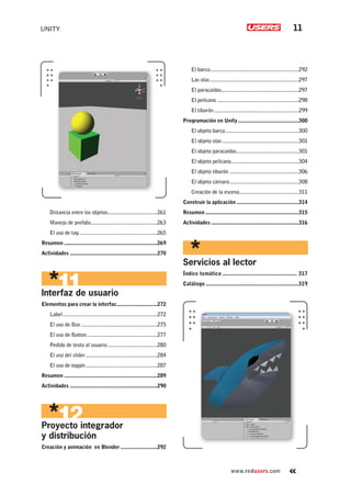 UNITY 11
www.redusers.com
Distancia entre los objetos...................................261
Manejo de prefabs...............................................263
El uso de tag .......................................................265
Resumen ..................................................................269
Actividades ..............................................................270
Interfaz de usuario
Elementos para crear la interfaz.............................272
Label...................................................................272
El uso de Box......................................................275
El uso de Button..................................................277
Pedido de texto al usuario...................................280
El uso del slider...................................................284
El uso de toggle...................................................287
Resumen ..................................................................289
Actividades ..............................................................290
Proyecto integrador
y distribución
Creación y animación en Blender ..........................292
El barco...............................................................292
Las olas...............................................................297
El paracaídas.......................................................297
El pelícano ..........................................................298
El tiburón............................................................299
Programación en Unity...........................................300
El objeto barco....................................................300
El objeto olas ......................................................301
El objeto paracaídas............................................301
El objeto pelícano................................................304
El objeto tiburón .................................................306
El objeto cámara.................................................308
Creación de la escena..........................................311
Construir la aplicación ............................................314
Resumen ..................................................................315
Actividades ..............................................................316
Servicios al lector
Índice temático ................................................. 317
Catálogo .............................................................319
Cap-00_UC#_OK.indd 11Cap-00_UC#_OK.indd 11 21/02/2013 02:10:53 p.m.21/02/2013 02:10:53 p.m.
 