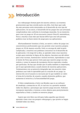 PRELIMINARES12
www.redusers.com
Introducción
Los videojuegos forman parte de nuestra cultura y ya tenemos
generaciones que han crecido junto con ellos. Esto hace que cada
día más personas estén interesadas en el desarrollo de este tipo de
aplicaciones. En un inicio, el desarrollo de los juegos fue casi artesanal,
complicándose más conforme la tecnología mejoraba. En un momento
para crear un juego en 3D era necesario conocer DirectX, matemáticas,
física y muchas cosas más que hacían difícil que una sola persona
pudiera crear un buen motor de juego para sus aplicaciones.
Afortunadamente tenemos a Unity, un motor y editor de juego con
características profesionales que nos permite crear nuestros propios
juegos en 3D de manera sencilla. Unity se encarga de toda la parte
complicada, y nosotros nos podemos concentrar en el desarrollo de
la aplicación. A lo largo de la obra, se aprende cómo crear nuestros
scripts para controlar la lógica de los objetos, hacemos uso del editor
para crear escenas, iluminación e incluso terrenos. Aprendemos a usar
el motor de física que provee Unity para que nuestro juego sea más
realista y vemos la manera de incorporar efectos especiales creados
por partículas. No hay que olvidar que el audio también es importante,
por lo que aprenderemos a usarlo dentro de nuestras aplicaciones.
Terminaremos con un proyecto integrador que nos muestre cómo
podemos usar todo lo aprendido para la creación de un juego. La
interacción con el usuario es necesaria por lo que también se cubre
el tema de la interfaz de usuario, usando elementos gráficos, que
aumentan el atractivo y la funcionalidad del juego.
El libro complementa a Unity con Blender, que es un software
de modelaje y animación en 3D, el cual nos va a permitir modelar
todos los objetos y personajes que nuestro juego necesite. Podemos
incorporar materiales y texturas a estos objetos para posteriormente
exportarlos a Unity y usarlos en nuestros juegos
Espero que este libro sea útil para todos aquellos que deseen
aprender cómo crear sus propios videojuegos y que pronto se hagan
realidad todas sus ideas.
Cap-00_UC#_OK.indd 12Cap-00_UC#_OK.indd 12 21/02/2013 02:10:54 p.m.21/02/2013 02:10:54 p.m.
 