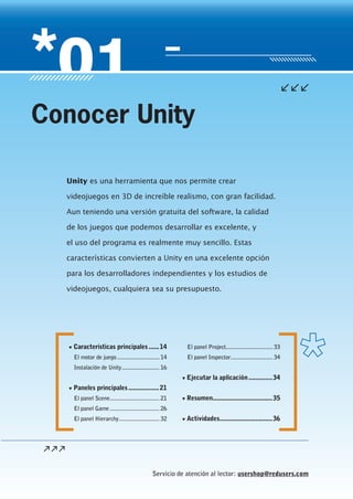 Servicio de atención al lector: usershop@redusers.com
▼ Características principales......14
El motor de juego............................ 14
Instalación de Unity......................... 16
▼ Paneles principales..................21
El panel Scene................................. 21
El panel Game................................. 26
El panel Hierarchy........................... 32
El panel Project............................... 33
El panel Inspector............................ 34
▼ Ejecutar la aplicación..............34
▼ Resumen...................................35
▼ Actividades...............................36
Unity es una herramienta que nos permite crear
videojuegos en 3D de increíble realismo, con gran facilidad.
Aun teniendo una versión gratuita del software, la calidad
de los juegos que podemos desarrollar es excelente, y
el uso del programa es realmente muy sencillo. Estas
características convierten a Unity en una excelente opción
para los desarrolladores independientes y los estudios de
videojuegos, cualquiera sea su presupuesto.
Conocer Unity
Cap01_UC#_OK.indd 13Cap01_UC#_OK.indd 13 21/02/2013 02:11:57 p.m.21/02/2013 02:11:57 p.m.
 
