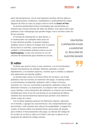 www.redusers.com
UNITY 15
parte del postproceso, con lo cual logramos muchos efectos ópticos,
como aberraciones cromáticas, resplandores y profundidad de campo.
Algunos de ellos se usan en juegos como la serie de Gears of War.
La licencia profesional incluye tecnologías que encontramos en
motores que cuestan decenas de miles de dólares. Esto quiere decir que
podemos crear videojuegos que pueden llegar a lucir tan bien como los
de las consolas.
El sistema de iluminación es muy bueno, y
el renderizador usa múltiples hilos para ser
lo más eficiente posible. Se pueden emplear
sombras suaves y duras en tiempo real. El manejo
de las luces es sencillo, y para aumentar la
calidad y el desempeño podemos hacer uso del
ligthmapping, ya que usa texturas en vez de
cálculos de iluminación para iluminar la escena.
El editor
El editor que provee Unity es muy intuitivo, y en él encontramos
muchas herramientas de utilidad. Podemos aprender a usarlo
rápidamente, y en muchos aspectos, veremos que es similar a cualquier
otra aplicación con interfaz gráfica.
Lo primero que vemos es un buen editor de terrenos, con el que
podemos crear las escenas en exteriores del juego. Se maneja como
si estuviéramos esculpiendo: podemos subir y bajar el terreno,
nivelarlo, etc. Una vez construida la geometría, podemos colocar las
diferentes texturas y la iluminación. Los objetos tales como árboles,
rocas, hierbas y otros elementos del ambiente se colocan con la misma
facilidad que tiene el uso de una brocha en un programa de dibujo.
También hay una herramienta especial que permite crear árboles e
incluir zonas de viento.
Con el editor podemos generar los diferentes objetos, ubicarlos
en el mundo, y agregar las características y los comportamientos que
necesitemos; solo tenemos que colocar las propiedades y asignar los
scripts. El mismo editor nos permite hacer ejecuciones de prueba
para verificar el funcionamiento del juego. La edición del código de
los scripts no se lleva a cabo en el editor, sino que se apoya en un
programa de edición de código externo.
UNA BUENA
ILUMINACIÓN AYUDA
A AUMENTAR
EL REALISMO DE
NUESTRO MUNDO
Cap01_UC#_OK.indd 15Cap01_UC#_OK.indd 15 21/02/2013 02:12:01 p.m.21/02/2013 02:12:01 p.m.
 