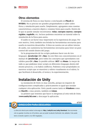 www.redusers.com
1. CONOCER UNITY16
Otros elementos
El sistema de física es muy bueno y está basado en PhysX de
NVIDIA. No es preciso ser grandes programadores o saber sobre
física y simulación para usarlo. Simplemente, agregamos unas cuantas
características a nuestro objeto y estamos listos para usarlo. Dentro de
lo que se puede simular encontramos: telas, cuerpos suaves, cuerpos
rígidos, ragdolls, etc. Incluso podemos encontrar un tutorial sobre la
simulación de la física para autos.
El audio es un factor muy importante en la experiencia de juego. Por
este motivo, Unity también nos brinda las herramientas necesarias para
usarlo en nuestros desarrollos. Si bien no cuenta con un editor interno
de audio, nos suministra las herramientas necesarias para tener un gran
control del sonido dentro del juego.
En la programación de los scripts podemos hacer uso de tres
lenguajes: JavaScript, C# y Boo. En este libro nos concentraremos en el
manejo de JavaScript, pero todos los conceptos que aprendamos son
válidos para C# y Boo. Es posible utilizar .NET vía Mono. Lo mejor de
todo es que podemos tener scripts en diferentes lenguajes dentro del
mismo proyecto, y no habrá conflictos. Podemos crear propiedades en
nuestros scripts que se muestren y editen visualmente en el editor, lo
que facilitará el desarrollo, el testeo y la experimentación.
Instalación de Unity
La instalación de Unity es muy sencilla, porque no requiere de
configuraciones complicadas y prácticamente es igual que instalar
cualquier otra aplicación. Unity puede usarse tanto en Windows como
en MacOS, y muy pronto, también en Linux.
Lo primero que tenemos que hacer es dirigirnos al sitio web de Unity
(www.unity3d.com) y descargar la aplicación.
La dirección directa para realizar la descarga es: http://unity3d.com/unity/download. Una recomenda-
ción es guardar el archivo en el Escritorio, para así poder localizarlo fácilmente más adelante. Este puede
tener un tamaño superior a los 400 megabytes.
DIRECCIÓN PARA DESCARGA
Cap01_UC#_OK.indd 16Cap01_UC#_OK.indd 16 21/02/2013 02:12:02 p.m.21/02/2013 02:12:02 p.m.
 