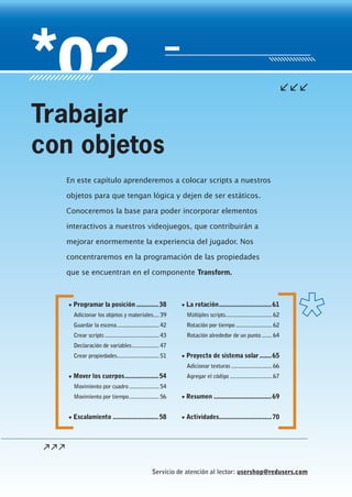 Servicio de atención al lector: usershop@redusers.com
▼ Programar la posición .............38
Adicionar los objetos y materiales.... 39
Guardar la escena............................ 42
Crear scripts .................................... 43
Declaración de variables.................. 47
Crear propiedades............................ 51
▼ Mover los cuerpos....................54
Movimiento por cuadro.................... 54
Movimiento por tiempo.................... 56
▼ Escalamiento ...........................58
▼ La rotación...............................61
Múltiples scripts............................... 62
Rotación por tiempo ........................ 62
Rotación alrededor de un punto....... 64
▼ Proyecto de sistema solar .......65
Adicionar texturas ........................... 66
Agregar el código ............................ 67
▼ Resumen ..................................69
▼ Actividades...............................70
En este capítulo aprenderemos a colocar scripts a nuestros
objetos para que tengan lógica y dejen de ser estáticos.
Conoceremos la base para poder incorporar elementos
interactivos a nuestros videojuegos, que contribuirán a
mejorar enormemente la experiencia del jugador. Nos
concentraremos en la programación de las propiedades
que se encuentran en el componente Transform.
Trabajar
con objetos
Cap02_UC#_OK.indd 37Cap02_UC#_OK.indd 37 21/02/2013 02:12:41 p.m.21/02/2013 02:12:41 p.m.
 