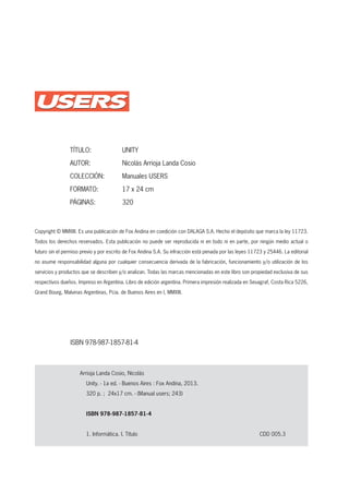 www.redusers.com
Copyright © MMXIII. Es una publicación de Fox Andina en coedición con DALAGA S.A. Hecho el depósito que marca la ley 11723.
Todos los derechos reservados. Esta publicación no puede ser reproducida ni en todo ni en parte, por ningún medio actual o
futuro sin el permiso previo y por escrito de Fox Andina S.A. Su infracción está penada por las leyes 11723 y 25446. La editorial
no asume responsabilidad alguna por cualquier consecuencia derivada de la fabricación, funcionamiento y/o utilización de los
servicios y productos que se describen y/o analizan. Todas las marcas mencionadas en este libro son propiedad exclusiva de sus
respectivos dueños. Impreso en Argentina. Libro de edición argentina. Primera impresión realizada en Sevagraf, Costa Rica 5226,
Grand Bourg, Malvinas Argentinas, Pcia. de Buenos Aires en I, MMXIII.
Arrioja Landa Cosio, Nicolás
Unity. - 1a ed. - Buenos Aires : Fox Andina, 2013.
320 p. ; 24x17 cm. - (Manual users; 243)
ISBN 978-987-1857-81-4
1. Informática. I. Título CDD 005.3
TÍTULO: UNITY
AUTOR: Nicolás Arrioja Landa Cosio
COLECCIÓN: Manuales USERS
FORMATO: 17 x 24 cm
PÁGINAS: 320
ISBN 978-987-1857-81-4
2
BOMBOCap-00_UC#_OK.indd 2Cap-00_UC#_OK.indd 2 21/02/2013 02:10:48 p.m.21/02/2013 02:10:48 p.m.
 