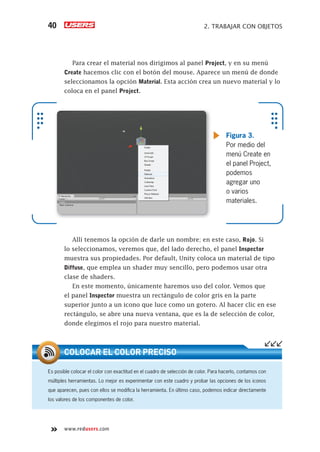 www.redusers.com
2. TRABAJAR CON OBJETOS40
Para crear el material nos dirigimos al panel Project, y en su menú
Create hacemos clic con el botón del mouse. Aparece un menú de donde
seleccionamos la opción Material. Esta acción crea un nuevo material y lo
coloca en el panel Project.
Allí tenemos la opción de darle un nombre; en este caso, Rojo. Si
lo seleccionamos, veremos que, del lado derecho, el panel Inspector
muestra sus propiedades. Por default, Unity coloca un material de tipo
Diffuse, que emplea un shader muy sencillo, pero podemos usar otra
clase de shaders.
En este momento, únicamente haremos uso del color. Vemos que
el panel Inspector muestra un rectángulo de color gris en la parte
superior junto a un icono que luce como un gotero. Al hacer clic en ese
rectángulo, se abre una nueva ventana, que es la de selección de color,
donde elegimos el rojo para nuestro material.
Figura 3.
Por medio del
menú Create en
el panel Project,
podemos
agregar uno
o varios
materiales.
Es posible colocar el color con exactitud en el cuadro de selección de color. Para hacerlo, contamos con
múltiples herramientas. Lo mejor es experimentar con este cuadro y probar las opciones de los iconos
que aparecen, pues con ellos se modiﬁca la herramienta. En último caso, podemos indicar directamente
los valores de los componentes de color.
COLOCAR EL COLOR PRECISO
Cap02_UC#_OK.indd 40Cap02_UC#_OK.indd 40 21/02/2013 02:12:45 p.m.21/02/2013 02:12:45 p.m.
 