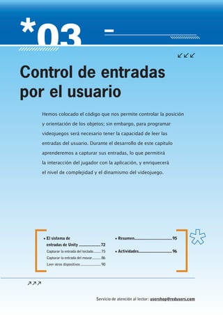 Servicio de atención al lector: usershop@redusers.com
▼ El sistema de
entradas de Unity ....................72
Capturar la entrada del teclado........ 75
Capturar la entrada del mouse......... 86
Leer otros dispositivos ..................... 90
▼ Resumen...................................95
▼ Actividades...............................96
Hemos colocado el código que nos permite controlar la posición
y orientación de los objetos; sin embargo, para programar
videojuegos será necesario tener la capacidad de leer las
entradas del usuario. Durante el desarrollo de este capítulo
aprenderemos a capturar sus entradas, lo que permitirá
la interacción del jugador con la aplicación, y enriquecerá
el nivel de complejidad y el dinamismo del videojuego.
Control de entradas
por el usuario
Cap03_UC#_OK.indd 71Cap03_UC#_OK.indd 71 21/02/2013 02:14:02 p.m.21/02/2013 02:14:02 p.m.
 