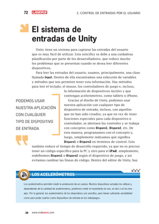 www.redusers.com
3. CONTROL DE ENTRADAS POR EL USUARIO72
El sistema de
entradas de Unity
Unity tiene un sistema para capturar las entradas del usuario
que es muy fácil de utilizar. Esta sencillez se debe a una cuidadosa
planificación por parte de los desarrolladores, que reduce mucho
los problemas que se presentan cuando se desea leer diferentes
dispositivos.
Para leer las entradas del usuario, usamos, principalmente, una clase
llamada Input. Dentro de ella encontramos una colección de variables
y métodos que nos permiten tener esta información. Hay métodos
para leer el teclado, el mouse, los controladores de juego e, incluso,
la información de dispositivos táctiles y que
contengan acelerómetros, como tablets o iPhone.
Gracias al diseño de Unity, podemos usar
nuestra aplicación con cualquier tipo de
dispositivo de entrada, incluso, con aquellos
que no han sido creados, ya que en vez de tener
funciones especiales para cada dispositivo o
controlador, se abstraen los controles y se trabaja
con conceptos como Disparo1, Disparo2, etc. De
esta manera, programamos con el concepto y,
luego, simplemente indicamos qué significa
Disparo1 o Disparo2 en términos de control. Esto
también reduce el tiempo de desarrollo requerido, ya que no es preciso
tener un código específico para la PC y otro para el iPad; simplemente,
redefinimos Disparo1 o Disparo2 según el dispositivo de juego, y así
evitamos cambiar las líneas de código. Dentro del editor de Unity, hay
Los acelerómetros permiten medir la aceleración de un cuerpo. Muchos dispositivos actuales los utilizan y,
dependiendo de la cantidad de acelerómetros, podremos medir el movimiento en uno, en dos o en los tres
ejes. Por lo general, los acelerómetros de los dispositivos son sencillos, pero tienen suﬁciente sensibilidad
como para poder usarlos como dispositivos de entrada en los videojuegos.
LOS ACELERÓMETROS
PODEMOS USAR
NUESTRA APLICACIÓN
CON CUALQUIER
TIPO DE DISPOSITIVO
DE ENTRADA
Cap03_UC#_OK.indd 72Cap03_UC#_OK.indd 72 21/02/2013 02:14:05 p.m.21/02/2013 02:14:05 p.m.
 