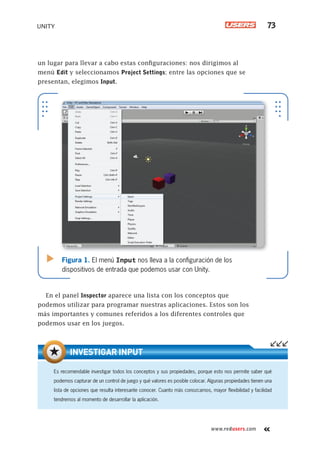 www.redusers.com
UNITY 73
un lugar para llevar a cabo estas configuraciones: nos dirigimos al
menú Edit y seleccionamos Project Settings; entre las opciones que se
presentan, elegimos Input.
En el panel Inspector aparece una lista con los conceptos que
podemos utilizar para programar nuestras aplicaciones. Estos son los
más importantes y comunes referidos a los diferentes controles que
podemos usar en los juegos.
Figura 1. El menú Input nos lleva a la conﬁguración de los
dispositivos de entrada que podemos usar con Unity.
Es recomendable investigar todos los conceptos y sus propiedades, porque esto nos permite saber qué
podemos capturar de un control de juego y qué valores es posible colocar. Algunas propiedades tienen una
lista de opciones que resulta interesante conocer. Cuanto más conozcamos, mayor ﬂexibilidad y facilidad
tendremos al momento de desarrollar la aplicación.
INVESTIGAR INPUT
Cap03_UC#_OK.indd 73Cap03_UC#_OK.indd 73 21/02/2013 02:14:05 p.m.21/02/2013 02:14:05 p.m.
 