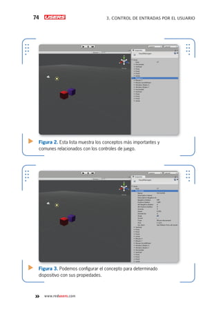 www.redusers.com
3. CONTROL DE ENTRADAS POR EL USUARIO74
Figura 2. Esta lista muestra los conceptos más importantes y
comunes relacionados con los controles de juego.
Figura 3. Podemos conﬁgurar el concepto para determinado
dispositivo con sus propiedades.
Cap03_UC#_OK.indd 74Cap03_UC#_OK.indd 74 21/02/2013 02:14:06 p.m.21/02/2013 02:14:06 p.m.
 