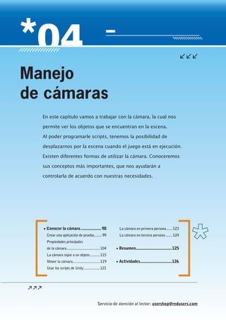 Servicio de atención al lector: usershop@redusers.com
▼ Conocer la cámara...................98
Crear una aplicación de prueba........ 99
Propiedades principales
de la cámara..................................104
La cámara sigue a un objeto..........115
Mover la cámara............................119
Usar los scripts de Unity ................121
La cámara en primera persona......123
La cámara en tercera persona.......124
▼ Resumen.................................125
▼ Actividades.............................126
En este capítulo vamos a trabajar con la cámara, la cual nos
permite ver los objetos que se encuentran en la escena.
Al poder programarle scripts, tenemos la posibilidad de
desplazarnos por la escena cuando el juego está en ejecución.
Existen diferentes formas de utilizar la cámara. Conoceremos
sus conceptos más importantes, que nos ayudarán a
controlarla de acuerdo con nuestras necesidades.
Manejo
de cámaras
Cap04_UC#_OK.indd 97Cap04_UC#_OK.indd 97 21/02/2013 02:14:56 p.m.21/02/2013 02:14:56 p.m.
 
