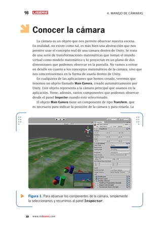 www.redusers.com
4. MANEJO DE CÁMARAS98
Conocer la cámara
La cámara es un objeto que nos permite observar nuestra escena.
En realidad, no existe como tal, es más bien una abstracción que nos
permite usar el concepto real de una cámara dentro de Unity. Se trata
de una serie de transformaciones matemáticas que toman el mundo
virtual como modelo matemático y lo proyectan en un plano de dos
dimensiones que podemos observar en la pantalla. No vamos a entrar
en detalle en cuanto a los conceptos matemáticos de la cámara, sino que
nos concentraremos en la forma de usarla dentro de Unity.
En cualquiera de las aplicaciones que hemos creado, veremos que
tenemos un objeto llamado Main Camera, creado automáticamente por
Unity. Este objeto representa a la cámara principal que usamos en la
aplicación. Tiene, además, varios componentes que podemos observar
desde el panel Inspector cuando está seleccionado.
El objeto Main Camera tiene un componente de tipo Transform, que
es necesario para indicar la posición de la cámara y para rotarla. La
Figura 1. Para observar los componentes de la cámara, simplemente
la seleccionamos y recurrimos al panel Inspector.
Cap04_UC#_OK.indd 98Cap04_UC#_OK.indd 98 21/02/2013 02:15:00 p.m.21/02/2013 02:15:00 p.m.
 