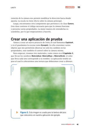 www.redusers.com
UNITY 99
rotación de la cámara nos permite modificar la dirección hacia donde
apunta. La escala no tiene efecto sobre la cámara principal.
Luego, encontramos otro componente que pertenece a la clase Camera.
Esta clase contiene el código necesario para que la cámara funcione
y presenta varias propiedades. La mejor manera de entenderlas es
usándolas, por lo que empezaremos a hacerlo.
Crear una aplicación de prueba
Vamos a crear un nuevo proyecto de Unity al cual llamamos Capitulo4,
y en él guardamos la escena como Ejemplo1. En ella crearemos varios
objetos que nos permitirán observar no solo los cambios en las
propiedades, sino también el control sobre la cámara misma.
Para empezar, creamos tres materiales, como vimos en el Capítulo 2,
que llevan los nombres MaterialAzul, MaterialRojo y MaterialVerde; el color
que lleva cada uno corresponde a su nombre. La aplicación tendrá un
piso al cual le colocaremos una textura que deberemos crear u obtener.
Figura 2. Esta imagen es usada para la textura del piso
que colocamos en nuestra aplicación de ejemplo.
Cap04_UC#_OK.indd 99Cap04_UC#_OK.indd 99 21/02/2013 02:15:01 p.m.21/02/2013 02:15:01 p.m.
 