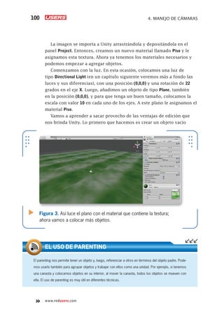 www.redusers.com
4. MANEJO DE CÁMARAS100
La imagen se importa a Unity arrastrándola y depositándola en el
panel Project. Entonces, creamos un nuevo material llamado Piso y le
asignamos esta textura. Ahora ya tenemos los materiales necesarios y
podemos empezar a agregar objetos.
Comenzamos con la luz. En esta ocasión, colocamos una luz de
tipo Directional Light (en un capítulo siguiente veremos más a fondo las
luces y sus diferencias), con una posición (0,0,0) y una rotación de 22
grados en el eje X. Luego, añadimos un objeto de tipo Plane, también
en la posición (0,0,0), y para que tenga un buen tamaño, colocamos la
escala con valor 10 en cada uno de los ejes. A este plano le asignamos el
material Piso.
Vamos a aprender a sacar provecho de las ventajas de edición que
nos brinda Unity. Lo primero que hacemos es crear un objeto vacío
El parenting nos permite tener un objeto y, luego, referenciar a otros en términos del objeto padre. Pode-
mos usarlo también para agrupar objetos y trabajar con ellos como una unidad. Por ejemplo, si tenemos
una canasta y colocamos objetos en su interior, al mover la canasta, todos los objetos se mueven con
ella. El uso de parenting es muy útil en diferentes técnicas.
EL USO DE PARENTING
Figura 3. Así luce el plano con el material que contiene la textura;
ahora vamos a colocar más objetos.
Cap04_UC#_OK.indd 100Cap04_UC#_OK.indd 100 21/02/2013 02:15:02 p.m.21/02/2013 02:15:02 p.m.
 