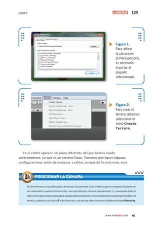 www.redusers.com
UNITY 129
En el editor aparece un plano diferente del que hemos usado
anteriormente, ya que es un terreno llano. Tenemos que hacer algunas
configuraciones antes de empezar a editar, porque de lo contrario, será
Figura 1.
Para utilizar
la cámara en
primera persona,
es necesario
importar el
paquete
seleccionado.
Figura 2.
Para crear el
terreno debemos
seleccionar el
menú Create
Terrain.
Alsubirelterreno,esposiblequelacámarayanolopuedaver.Estosedebeaquenoesreposicionadadema-
nera automática cuando el terreno sube, sino que debemos moverla manualmente. Es conveniente darle un
valorenYunpocomayorquelaalturaalaquesubimoselterreno.Sinoencontramoslacámaraeneleditoroel
terreno,podemosusarlateclaFsobrelaescena,unavezqueseleccionamoselobjetoenelpanelHierarchy.
POSICIONAR LA CÁMARA
Cap05_UC#_OK.indd 129Cap05_UC#_OK.indd 129 21/02/2013 02:16:09 p.m.21/02/2013 02:16:09 p.m.
 