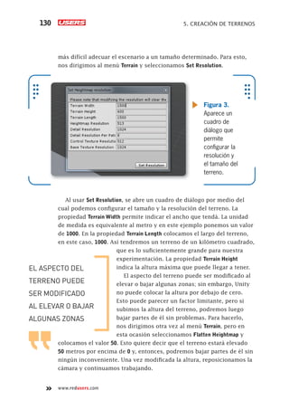 www.redusers.com
5. CREACIÓN DE TERRENOS130
más difícil adecuar el escenario a un tamaño determinado. Para esto,
nos dirigimos al menú Terrain y seleccionamos Set Resolution.
Al usar Set Resolution, se abre un cuadro de diálogo por medio del
cual podemos configurar el tamaño y la resolución del terreno. La
propiedad Terrain Width permite indicar el ancho que tendá. La unidad
de medida es equivalente al metro y en este ejemplo ponemos un valor
de 1000. En la propiedad Terrain Length colocamos el largo del terreno,
en este caso, 1000. Así tendremos un terreno de un kilómetro cuadrado,
que es lo suficientemente grande para nuestra
experimentación. La propiedad Terrain Height
indica la altura máxima que puede llegar a tener.
El aspecto del terreno puede ser modificado al
elevar o bajar algunas zonas; sin embargo, Unity
no puede colocar la altura por debajo de cero.
Esto puede parecer un factor limitante, pero si
subimos la altura del terreno, podremos luego
bajar partes de él sin problemas. Para hacerlo,
nos dirigimos otra vez al menú Terrain, pero en
esta ocasión seleccionamos Flatten Heightmap y
colocamos el valor 50. Esto quiere decir que el terreno estará elevado
50 metros por encima de 0 y, entonces, podremos bajar partes de él sin
ningún inconveniente. Una vez modificada la altura, reposicionamos la
cámara y continuamos trabajando.
Figura 3.
Aparece un
cuadro de
diálogo que
permite
conﬁgurar la
resolución y
el tamaño del
terreno.
EL ASPECTO DEL
TERRENO PUEDE
SER MODIFICADO
AL ELEVAR O BAJAR
ALGUNAS ZONAS
Cap05_UC#_OK.indd 130Cap05_UC#_OK.indd 130 21/02/2013 02:16:10 p.m.21/02/2013 02:16:10 p.m.
 