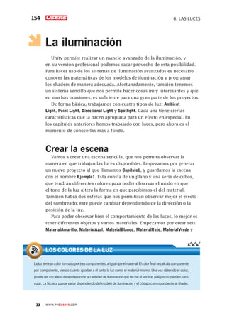 www.redusers.com
6. LAS LUCES154
La iluminación
Unity permite realizar un manejo avanzado de la iluminación, y
en su versión profesional podemos sacar provecho de esta posibilidad.
Para hacer uso de los sistemas de iluminación avanzados es necesario
conocer las matemáticas de los modelos de iluminación y programar
los shaders de manera adecuada. Afortunadamente, también tenemos
un sistema sencillo que nos permite hacer cosas muy interesantes y que,
en muchas ocasiones, es suficiente para una gran parte de los proyectos.
De forma básica, trabajamos con cuatro tipos de luz: Ambient
Light, Point Light, Directional Light y Spotlight. Cada una tiene ciertas
características que la hacen apropiada para un efecto en especial. En
los capítulos anteriores hemos trabajado con luces, pero ahora es el
momento de conocerlas más a fondo.
Crear la escena
Vamos a crear una escena sencilla, que nos permita observar la
manera en que trabajan las luces disponibles. Empezamos por generar
un nuevo proyecto al que llamamos Capitulo6, y guardamos la escena
con el nombre Ejemplo1. Esta consta de un plano y una serie de cubos,
que tendrán diferentes colores para poder observar el modo en que
el tono de la luz altera la forma en que percibimos el del material.
También habrá dos esferas que nos permitirán observar mejor el efecto
del sombreado; este puede cambiar dependiendo de la dirección o la
posición de la luz.
Para poder observar bien el comportamiento de las luces, lo mejor es
tener diferentes objetos y varios materiales. Empezamos por crear seis:
MaterialAmarillo, MaterialAzul, MaterialBlanco, MaterialRojo, MaterialVerde y
Laluztieneuncolorformadoportrescomponentes,aligualqueelmaterial.Elcolorﬁnalsecalculacomponente
por componente, viendo cuánto aportan a él tanto la luz como el material mismo. Una vez obtenido el color,
puede ser escalado dependiendo de la cantidad de iluminación que recibe el vértice, polígono o píxel en parti-
cular. La técnica puede variar dependiendo del modelo de iluminación y el código correspondiente al shader.
LOS COLORES DE LA LUZ
Cap06_UC#_OK.indd 154Cap06_UC#_OK.indd 154 21/02/2013 02:17:30 p.m.21/02/2013 02:17:30 p.m.
 