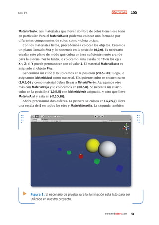 www.redusers.com
UNITY 155
MaterialSuelo. Los materiales que llevan nombre de color tienen ese tono
en particular. Para el MaterialSuelo podemos colocar uno formado por
diferentes componentes de color, como violeta o cian.
Con los materiales listos, procedemos a colocar los objetos. Creamos
un plano llamado Piso y lo ponemos en la posición (0,0,0). Es necesario
escalar este plano de modo que cubra un área suficientemente grande
para la escena. Por lo tanto, le colocamos una escala de 10 en los ejes
X y Z; el Y puede permanecer con el valor 1. El material MaterialSuelo es
asignado al objeto Piso.
Generamos un cubo y lo ubicamos en la posición (2,0.5,-10); luego, le
asignamos MaterialAzul como material. El siguiente cubo se encuentra en
(1,0.5,-5) y como material deber llevar a MaterialVerde. Agregamos otro
más con MaterialRojo y lo colocamos en (0,0.5,0). Se necesita un cuarto
cubo en la posición (-1,0.5, 5) con MaterialVerde asignado, y otro que lleva
MaterialAzul y está en (-2,0.5,10).
Ahora precisamos dos esferas. La primera se coloca en (-6,2.5,0), lleva
una escala de 5 en todos los ejes y MaterialAmarillo. La segunda también
Figura 1. El escenario de prueba para la iluminación está listo para ser
utilizado en nuestro proyecto.
Cap06_UC#_OK.indd 155Cap06_UC#_OK.indd 155 21/02/2013 02:17:30 p.m.21/02/2013 02:17:30 p.m.
 