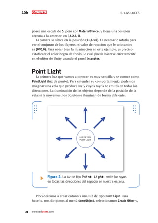 www.redusers.com
6. LAS LUCES156
posee una escala de 5, pero con MaterialBlanco, y tiene una posición
cercana a la anterior, en (-6,2.5, 5).
La cámara se ubica en la posición (21,3.3,0). Es necesario rotarla para
ver el conjunto de los objetos; el valor de rotación que le colocamos
es (0,90,0). Para notar bien la iluminación en este ejemplo, es preciso
establecer el color negro de fondo, lo cual puede hacerse directamente
en el editor de Unity usando el panel Inspector.
Point Light
La primera luz que vamos a conocer es muy sencilla y se conoce como
Point Light (luz de punto). Para entender su comportamiento, podemos
imaginar una vela que produce luz y cuyos rayos se emiten en todas las
direcciones. La iluminación de los objetos depende de la posición de la
vela: si la movemos, los objetos se iluminan de forma diferente.
Procederemos a crear entonces una luz de tipo Point Light. Para
hacerlo, nos dirigimos al menú GameObject, seleccionamos Create Other y,
LUZ DE TIPO
POINT LIGHT
Figura 2. La luz de tipo Point Light emite los rayos
en todas las direcciones del espacio en nuestra escena.
Cap06_UC#_OK.indd 156Cap06_UC#_OK.indd 156 21/02/2013 02:17:30 p.m.21/02/2013 02:17:30 p.m.
 