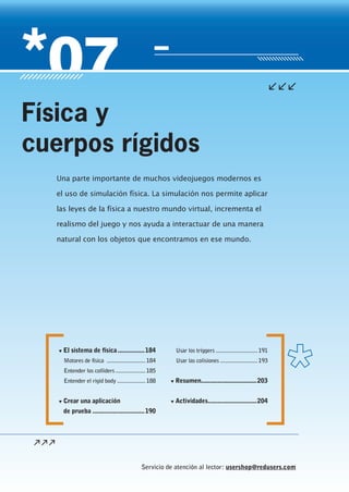 Servicio de atención al lector: usershop@redusers.com
▼ El sistema de física................184
Motores de física ..........................184
Entender los colliders ....................185
Entender el rigid body ...................188
▼ Crear una aplicación
de prueba ...............................190
Usar los triggers ............................191
Usar las colisiones .........................193
▼ Resumen.................................203
▼ Actividades.............................204
Una parte importante de muchos videojuegos modernos es
el uso de simulación física. La simulación nos permite aplicar
las leyes de la física a nuestro mundo virtual, incrementa el
realismo del juego y nos ayuda a interactuar de una manera
natural con los objetos que encontramos en ese mundo.
Física y
cuerpos rígidos
Cap07_UC#_OK.indd 183Cap07_UC#_OK.indd 183 21/02/2013 02:18:15 p.m.21/02/2013 02:18:15 p.m.
 