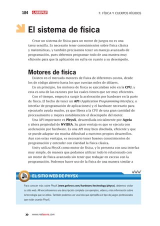 www.redusers.com
7. FÍSICA Y CUERPOS RÍGIDOS184
El sistema de física
Crear un sistema de física para un motor de juegos no es una
tarea sencilla. Es necesario tener conocimientos sobre física clásica
y matemáticas, y también precisamos tener un manejo avanzado de
programación, pues debemos programar todo de una manera muy
eficiente para que la aplicación no sufra en cuanto a su desempeño.
Motores de física
Existen en el mercado motores de física de diferentes costos, desde
los de código abierto hasta los que cuestan miles de dólares.
En un principio, los motores de física se ejecutaban solo en la CPU, y
esta es una de las razones por las cuales tienen que ser muy eficientes.
Con el tiempo, empezó a surgir la aceleración por hardware en la parte
de física. El hecho de tener un API (Application Programming Interface, o
interfaz de programación de aplicaciones) y el hardware necesario para
ejecutarlo ayuda mucho, ya que libera a la CPU de una gran cantidad de
procesamiento y mejora notablemente el desempeño del motor.
Una API importante es PhysX, desarrollada inicialmente por Ageia
y ahora propiedad de NVIDIA. Su gran ventaja es que se ejecuta con
aceleración por hardware. Es una API muy bien diseñada, eficiente y que
se puede adaptar sin mucha dificultad a nuestros propios desarrollos.
Aun con estas ventajas, es necesario tener buenos conocimientos de
programación y entender con claridad la física clásica.
Unity utiliza PhysX como motor de física, y lo presenta con una interfaz
muy simple, de manera que podamos utilizar todo lo relacionado con
un motor de física avanzado sin tener que trabajar en exceso con la
programación. Podemos hacer uso de la física de una manera similar a
Para conocer más sobre PhysX (www.geforce.com/hardware/technology/physx), debemos visitar
su sitio web. Allí encontraremos una descripción completa con ejemplos, videos y más información sobre
la tecnología que se utiliza. También podemos ver una lista que ejempliﬁca el tipo de juegos profesionales
que están usando PhysX.
EL SITIO WEB DE PHYSX
Cap07_UC#_OK.indd 184Cap07_UC#_OK.indd 184 21/02/2013 02:18:17 p.m.21/02/2013 02:18:17 p.m.
 