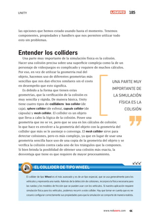 www.redusers.com
UNITY 185
las opciones que hemos estado usando hasta el momento. Tenemos
componentes, propiedades y handlers que nos permiten utilizar todo
esto sin problemas.
Entender los colliders
Una parte muy importante de la simulación física es la colisión.
Hacer una colisión precisa sobre una superficie compleja como la de un
personaje de videojuegos es complicado y requiere de muchos cálculos.
Por eso, en vez de utilizar la geometría real del
objeto, hacemos uso de diferentes geometrías más
sencillas que nos dan efectos similares sin el costo
en desempeño que esto significa.
Es debido a la forma que tienen estas
geometrías, que la verificación de la colisión es
muy sencilla y rápida. De manera básica, Unity
tiene cuatro tipos de colliders: box collider (de
caja), sphere collider (de esfera), capsule collider (de
cápsula) y mesh collider. El collider es un objeto
que lleva a cabo la lógica de la colisión. Posee una
geometría que no se ve, pero que se usa en los cálculos de colisión;
lo que hace es envolver a la geometría del objeto con la geometría del
collider que más se le asemeje o convenga. El mesh collider sirve para
detectar colisiones, pero es más complejo, ya que en lugar de usar una
geometría sencilla hace uso de una copia de la geometría del objeto y se
verifica la colisión contra cada uno de los triángulos que la componen.
Si bien brinda la posiblidad de obtener una colisión más exacta, la
desventaja que tiene es que requiere de mayor procesamiento.
El collider de tipo Wheel es el más avanzado y es de un tipo especial, que se usa generalmente para los
vehículos y representa una rueda. Además de la detección de colisiones, incorpora la física necesaria para
las ruedas y los modelos de fricción que se pueden usar con los vehículos. Si nuestra aplicación requiere
simulación física para los vehículos, podemos recurrir a este collider. Hay que tomar en cuenta que es ne-
cesario conﬁgurar correctamente sus propiedades para que la simulación se comporte de manera realista.
EL COLLIDER DE TIPO WHEEL
UNA PARTE MUY
IMPORTANTE DE
LA SIMULACIÓN
FÍSICA ES LA
COLISIÓN
Cap07_UC#_OK.indd 185Cap07_UC#_OK.indd 185 21/02/2013 02:18:18 p.m.21/02/2013 02:18:18 p.m.
 