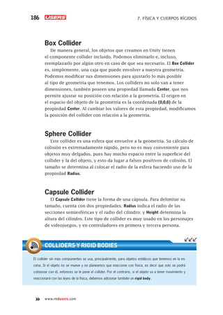 www.redusers.com
7. FÍSICA Y CUERPOS RÍGIDOS186
Box Collider
De manera general, los objetos que creamos en Unity tienen
el componente collider incluido. Podemos eliminarlo e, incluso,
reemplazarlo por algún otro en caso de que sea necesario. El Box Collider
es, simplemente, una caja que puede envolver a nuestra geometría.
Podemos modificar sus dimensiones para ajustarlo lo más posible
al tipo de geometría que tenemos. Los colliders no solo van a tener
dimensiones, también poseen una propiedad llamada Center, que nos
permite ajustar su posición con relación a la geometría. El origen en
el espacio del objeto de la geometría es la coordenada (0,0,0) de la
propiedad Center. Al cambiar los valores de esta propiedad, modificamos
la posición del collider con relación a la geometría.
Sphere Collider
Este collider es una esfera que envuelve a la geometría. Su cálculo de
colisión es extremadamente rápido, pero no es muy conveniente para
objetos muy delgados, pues hay mucho espacio entre la superficie del
collider y la del objeto, y esto da lugar a falsos positivos de colisión. El
tamaño se determina al colocar el radio de la esfera haciendo uso de la
propiedad Radius.
Capsule Collider
El Capsule Collider tiene la forma de una cápsula. Para delimitar su
tamaño, cuenta con dos propiedades: Radius indica el radio de las
secciones semiesféricas y el radio del cilindro; y Height determina la
altura del cilindro. Este tipo de collider es muy usado en los personajes
de videojuegos, y en controladores en primera y tercera persona.
El collider sin más componentes se usa, principalmente, para objetos estáticos que tenemos en la es-
cena. Si el objeto no se mueve y no planeamos que reaccione con física, es decir que solo se podrá
colisionar con él, entonces se le pone el collider. Por el contrario, si el objeto va a tener movimiento y
reaccionará con las leyes de la física, debemos adicionar también un rigid body.
COLLIDERS Y RIGID BODIES
Cap07_UC#_OK.indd 186Cap07_UC#_OK.indd 186 21/02/2013 02:18:18 p.m.21/02/2013 02:18:18 p.m.
 
