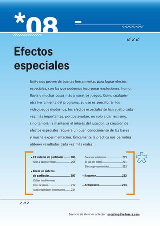 Servicio de atención al lector: usershop@redusers.com
▼ El sistema de partículas ........206
Usos y características.....................206
▼ Crear un sistema
de partículas...........................207
Editar los diferentes
tipos de datos.................................212
Más propiedades importantes........214
Crear un subsistema.......................219
El uso del editor.............................221
Efectos preconstruidos...................222
▼ Resumen.................................223
▼ Actividades.............................224
Unity nos provee de buenas herramientas para lograr efectos
especiales, con las que podemos incorporar explosiones, humo,
lluvia y muchas cosas más a nuestros juegos. Como cualquier
otra herramienta del programa, su uso es sencillo. En los
videojuegos modernos, los efectos especiales se han vuelto cada
vez más importantes, porque ayudan, no solo a dar realismo,
sino también a mantener el interés del jugador. La creación de
efectos especiales requiere un buen conocimiento de las bases
y mucha experimentación. Únicamente la práctica nos permitirá
obtener resultados cada vez más reales.
Efectos
especiales
Cap08_UC#_OK.indd 205Cap08_UC#_OK.indd 205 21/02/2013 02:19:23 p.m.21/02/2013 02:19:23 p.m.
 