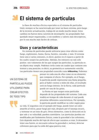 www.redusers.com
8. EFECTOS ESPECIALES206
El sistema de partículas
La base de muchos efectos especiales es el sistema de partículas.
Unity siempre se ha caracterizado por tener un buen sistema, pero luego
de la reciente actualización, trabaja de un modo mucho mejor. Estos
cambios no fueron mera cuestión de desempeño: las propiedades han
quedado mejor organizadas, y con nombres y valores más descriptivos,
por lo son mucho más fáciles de utilizar.
Usos y características
Un sistema de partículas puede utilizarse para crear efectos como
fuego, explosiones, humo, lluvia, fuentes, cascadas, y más. El sistema
tiene uno o varios emisores, es decir, puntos en el espacio a partir de
los cuales surgen las partículas. Además, los emisores no son solo
puntos: son volúmenes de los que surgen las partículas. La partícula es
un objeto muy simple. Podemos verlo como un cuadro que contiene una
textura y una posición; es decir, su geometría es sumamente sencilla.
Las partículas tienen una propiedad conocida como billboarding. Podemos
pensar en cada una de ellas como en un elemento
que compone el efecto. Por ejemplo, en el fuego,
la partícula puede representar una llama pequeña,
pero al haber cientos o miles de ellas, el resultado
será un fuego intenso. En la lluvia, cada partícula
puede ser una de las gotas.
La forma en que surgen estas partículas
depende de las propiedades del sistema. Cada una
tendrá un tiempo de vida durante el cual puede
presentar diferentes características. Por ejemplo,
la partícula puede modificar su color según pasa
su vida. Si seguimos con el ejemplo del fuego, puede tener un color
amarillo al inicio, pasar luego por rojo, después por el naranja oscuro,
y terminar en un tono de gris. Otros elementos, como la dirección en la
que sale y su velocidad, pueden controlarse. Las partículas pueden ser
modificadas por fenómenos físicos, como la gravedad o las colisiones.
Esto depende mucho del tipo de efecto que vayamos a crear. Si deseamos
tener una fuente, es necesario colocar la gravedad e, incluso, detectar
colisiones para que la caída del agua parezca real.
UN SISTEMA DE
PARTÍCULAS PUEDE
UTILIZARSE PARA
CREAR EFECTOS
DE TODO TIPO
Cap08_UC#_OK.indd 206Cap08_UC#_OK.indd 206 21/02/2013 02:19:27 p.m.21/02/2013 02:19:27 p.m.
 