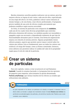 www.redusers.com
UNITY 207
Muchos elementos sencillos pueden realizarse con un emisor, pero los
mejores efectos se logran al usar varios, cada uno de ellos, especializado
en una etapa del efecto. En Unity, podemos colocar varios emisores al
mismo tiempo y, de esta forma, crear efectos profesionales. El programa
provee también de una serie de efectos creados previamente que
podemos modificar según nuestra necesidad.
En Unity, el sistema de partículas está compuesto de módulos,
cada uno de los cuales tiene diversas propiedades que controlan
diferentes elementos del sistema. Los módulos pueden ser encendidos y
apagados según sea necesario y dependiendo realmente de qué tipo de
funcionalidades deseamos para el sistema. Esta forma de organización
mejora con relación al sistema anterior. Algunas propiedades tienen
editores propios, aspecto que permite ejercer mayor control sobre los
valores por utilizar. Esto es fundamental, pues no todos los valores son
estáticos a lo largo del tiempo, como ya hemos comentado. Entonces,
estos editores nos permiten indicar el cambio del valor de la propiedad
según pasa el ciclo de vida de la partícula.
Crear un sistema
de partículas
Para este capítulo, vamos a crear un proyecto al cual llamamos
Capitulo8. Cuando lo estamos haciendo y el programa lista las opciones
de paquetes para importar, seleccionamos la opción denominada
Particles.unityPackage, que incluye muchos de los efectos ya creados que
utilizaremos más adelante.
Un punto importante en los efectos con partículas es la rotación, en especial, si deseamos crear un
efecto similar a un tornado o cualquier otro movimiento circular. El módulo Rotation over Lifetime nos
permite dar una velocidad angular a las partículas y, de esta forma, hacerlas rotar. Podemos usar un valor
constante, curva o aleatorios.
TORNADOS
Cap08_UC#_OK.indd 207Cap08_UC#_OK.indd 207 21/02/2013 02:19:27 p.m.21/02/2013 02:19:27 p.m.
 
