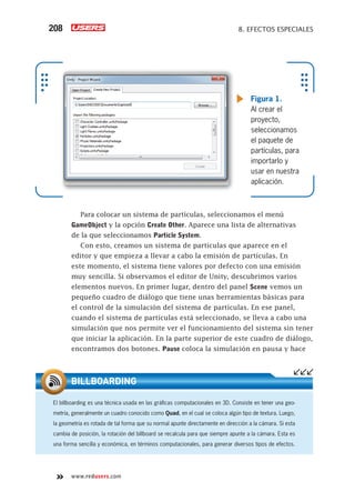 www.redusers.com
8. EFECTOS ESPECIALES208
Para colocar un sistema de partículas, seleccionamos el menú
GameObject y la opción Create Other. Aparece una lista de alternativas
de la que seleccionamos Particle System.
Con esto, creamos un sistema de partículas que aparece en el
editor y que empieza a llevar a cabo la emisión de partículas. En
este momento, el sistema tiene valores por defecto con una emisión
muy sencilla. Si observamos el editor de Unity, descubrimos varios
elementos nuevos. En primer lugar, dentro del panel Scene vemos un
pequeño cuadro de diálogo que tiene unas herramientas básicas para
el control de la simulación del sistema de partículas. En ese panel,
cuando el sistema de partículas está seleccionado, se lleva a cabo una
simulación que nos permite ver el funcionamiento del sistema sin tener
que iniciar la aplicación. En la parte superior de este cuadro de diálogo,
encontramos dos botones. Pause coloca la simulación en pausa y hace
El billboarding es una técnica usada en las gráﬁcas computacionales en 3D. Consiste en tener una geo-
metría, generalmente un cuadro conocido como Quad, en el cual se coloca algún tipo de textura. Luego,
la geometría es rotada de tal forma que su normal apunte directamente en dirección a la cámara. Si esta
cambia de posición, la rotación del billboard se recalcula para que siempre apunte a la cámara. Esta es
una forma sencilla y económica, en términos computacionales, para generar diversos tipos de efectos.
BILLBOARDING
Figura 1.
Al crear el
proyecto,
seleccionamos
el paquete de
partículas, para
importarlo y
usar en nuestra
aplicación.
Cap08_UC#_OK.indd 208Cap08_UC#_OK.indd 208 21/02/2013 02:19:27 p.m.21/02/2013 02:19:27 p.m.
 