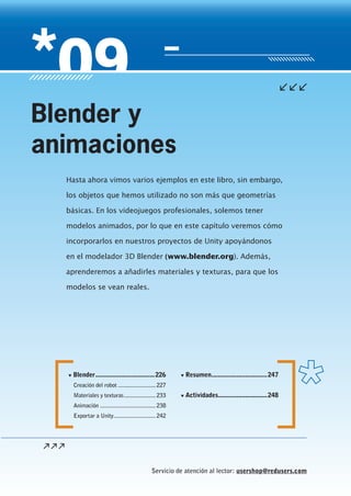 Servicio de atención al lector: usershop@redusers.com
▼ Blender...................................226
Creación del robot .........................227
Materiales y texturas.....................233
Animación .....................................238
Exportar a Unity............................242
▼ Resumen.................................247
▼ Actividades.............................248
Hasta ahora vimos varios ejemplos en este libro, sin embargo,
los objetos que hemos utilizado no son más que geometrías
básicas. En los videojuegos profesionales, solemos tener
modelos animados, por lo que en este capítulo veremos cómo
incorporarlos en nuestros proyectos de Unity apoyándonos
en el modelador 3D Blender (www.blender.org). Además,
aprenderemos a añadirles materiales y texturas, para que los
modelos se vean reales.
Blender y
animaciones
Cap09_UC#_OK.indd 225Cap09_UC#_OK.indd 225 21/02/2013 02:19:58 p.m.21/02/2013 02:19:58 p.m.
 