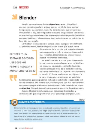 www.redusers.com
9. BLENDER Y ANIMACIONES226
Blender
Blender es un software de tipo Open Source (de código libre),
que nos permite modelar y animar objetos en 3D. Ya tiene mucho
tiempo desde su aparición, lo que ha permitido que sus herramientas
evolucionen y, hoy, sea comparable en cuanto a capacidades con muchas
de sus contrapartes comerciales. El manejo de Blender puede aprenderse
con gran facilidad, y el cambio que tuvo recientemente en su interfaz lo
hace aún más simple.
En Windows la instalación es similar a la de cualquier otro software.
Al ejecutar Blender, vemos una pantalla de inicio, que puede variar
dependiendo de la versión que se esté utilizando,
que nos permite acceder a nuestros documentos
más recientes, como también a sitios web que
puedan resultarnos de utilidad.
La interfaz tal vez luzca un poco diferente de
lo que estamos acostumbrados a ver en Windows,
sin embargo, su manejo es sencillo. Haciendo
clic con el mouse fuera de la pantalla de inicio,
entramos en el editor 3D. La parte central muestra
el mundo 3D donde modelamos los objetos. En
la parte izquierda, encontramos un panel con
herramientas que nos permiten trabajar con el objeto seleccionado o el
que se ha creado. Del mismo lado, hay otro panel con más herramientas,
que cambian según el elemento seleccionado. En la zona inferior vemos
un timeline (línea de tiempo) que usaremos para crear las animaciones.
Aunque Blender tiene herramientas poderosas de modelaje y
animación 3D, que nos permitirían crear personajes complejos, nos
El movimiento libre del mouse algunas veces no es adecuado para colocar los vértices en la posición que
deseamos. En estos casos, es mejor usar el widget que provee Blender, y que muestra los ejes coorde-
nados sobre el vértice, por medio de ﬂechas de colores. Al usar la ﬂecha, el vértice se moverá solo a lo
largo de ese eje en particular. Esto nos ayuda a colocar lo que estemos editando de forma más precisa,
ya que funciona también con aristas y caras.
MOVER LOS VÉRTICES
BLENDER ES UN
SOFTWARE DE CÓDIGO
LIBRE QUE NOS
PERMITE MODELAR Y
ANIMAR OBJETOS EN 3D
Cap09_UC#_OK.indd 226Cap09_UC#_OK.indd 226 21/02/2013 02:20:00 p.m.21/02/2013 02:20:00 p.m.
 