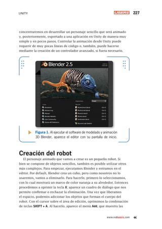 www.redusers.com
UNITY 227
concentraremos en desarrollar un personaje sencillo que será animado
y, posteriormente, exportado a una aplicación en Unity de manera muy
simple y en pocos pasos. Controlar la animación desde Unity puede
requerir de muy pocas líneas de código o, también, puede hacerse
mediante la creación de un controlador avanzado, si fuera necesario.
Creación del robot
El personaje animado que vamos a crear es un pequeño robot. Si
bien se compone de objetos sencillos, también es posible utilizar otros
más complejos. Para empezar, ejecutamos Blender y entramos en el
editor. Por default, Blender crea un cubo, pero como nosotros no lo
usaremos, vamos a eliminarlo. Para hacerlo, primero lo seleccionamos,
con lo cual mostrará un marco de color naranja a su alrededor. Entonces
procedemos a oprimir la tecla X; aparece un cuadro de diálogo que nos
permite confirmar o rechazar la eliminación. Una vez que liberamos
el espacio, podemos adicionar los objetos que forman el cuerpo del
robot. Con el cursor sobre el área de edición, oprimimos la combinación
de teclas SHIFT + A. Al hacerlo, aparece el menú Add, que muestra las
Figura 1. Al ejecutar el software de modelado y animación
3D Blender, aparece el editor con su pantalla de inicio.
Cap09_UC#_OK.indd 227Cap09_UC#_OK.indd 227 21/02/2013 02:20:00 p.m.21/02/2013 02:20:00 p.m.
 