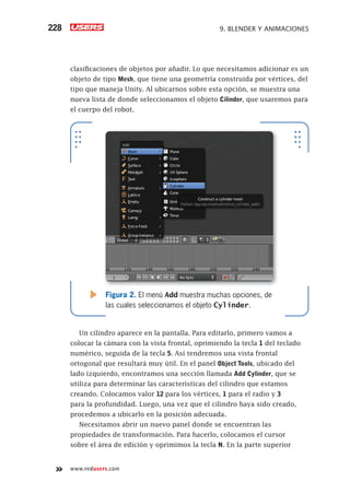 www.redusers.com
9. BLENDER Y ANIMACIONES228
clasificaciones de objetos por añadir. Lo que necesitamos adicionar es un
objeto de tipo Mesh, que tiene una geometría construida por vértices, del
tipo que maneja Unity. Al ubicarnos sobre esta opción, se muestra una
nueva lista de donde seleccionamos el objeto Cilinder, que usaremos para
el cuerpo del robot.
Un cilindro aparece en la pantalla. Para editarlo, primero vamos a
colocar la cámara con la vista frontal, oprimiendo la tecla 1 del teclado
numérico, seguida de la tecla 5. Así tendremos una vista frontal
ortogonal que resultará muy útil. En el panel Object Tools, ubicado del
lado izquierdo, encontramos una sección llamada Add Cylinder, que se
utiliza para determinar las características del cilindro que estamos
creando. Colocamos valor 12 para los vértices, 1 para el radio y 3
para la profundidad. Luego, una vez que el cilindro haya sido creado,
procedemos a ubicarlo en la posición adecuada.
Necesitamos abrir un nuevo panel donde se encuentran las
propiedades de transformación. Para hacerlo, colocamos el cursor
sobre el área de edición y oprimimos la tecla N. En la parte superior
Figura 2. El menú Add muestra muchas opciones, de
las cuales seleccionamos el objeto Cylinder.
Cap09_UC#_OK.indd 228Cap09_UC#_OK.indd 228 21/02/2013 02:20:01 p.m.21/02/2013 02:20:01 p.m.
 