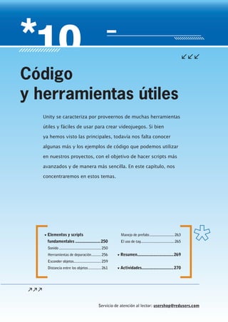 Servicio de atención al lector: usershop@redusers.com
▼ Elementos y scripts
fundamentales .......................250
Sonido ...........................................250
Herramientas de depuración..........256
Esconder objetos............................259
Distancia entre los objetos.............261
Manejo de prefabs.........................263
El uso de tag..................................265
▼ Resumen.................................269
▼ Actividades.............................270
Unity se caracteriza por proveernos de muchas herramientas
útiles y fáciles de usar para crear videojuegos. Si bien
ya hemos visto las principales, todavía nos falta conocer
algunas más y los ejemplos de código que podemos utilizar
en nuestros proyectos, con el objetivo de hacer scripts más
avanzados y de manera más sencilla. En este capítulo, nos
concentraremos en estos temas.
Código
y herramientas útiles
Cap10_UC#_OK.indd 249Cap10_UC#_OK.indd 249 21/02/2013 02:21:07 p.m.21/02/2013 02:21:07 p.m.
 