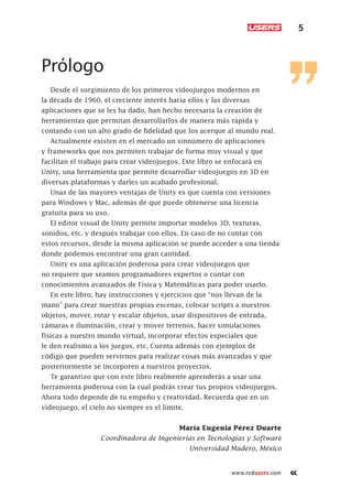 5
www.redusers.com
Prólogo
Desde el surgimiento de los primeros videojuegos modernos en
la década de 1960, el creciente interés hacia ellos y las diversas
aplicaciones que se les ha dado, han hecho necesaria la creación de
herramientas que permitan desarrollarlos de manera más rápida y
contando con un alto grado de fidelidad que los acerque al mundo real.
Actualmente existen en el mercado un sinnúmero de aplicaciones
y frameworks que nos permiten trabajar de forma muy visual y que
facilitan el trabajo para crear videojuegos. Este libro se enfocará en
Unity, una herramienta que permite desarrollar videojuegos en 3D en
diversas plataformas y darles un acabado profesional.
Unas de las mayores ventajas de Unity es que cuenta con versiones
para Windows y Mac, además de que puede obtenerse una licencia
gratuita para su uso.
El editor visual de Unity permite importar modelos 3D, texturas,
sonidos, etc. y después trabajar con ellos. En caso de no contar con
estos recursos, desde la misma aplicación se puede acceder a una tienda
donde podemos encontrar una gran cantidad.
Unity es una aplicación poderosa para crear videojuegos que
no requiere que seamos programadores expertos o contar con
conocimientos avanzados de Física y Matemáticas para poder usarlo.
En este libro, hay instrucciones y ejercicios que “nos llevan de la
mano” para crear nuestras propias escenas, colocar scripts a nuestros
objetos, mover, rotar y escalar objetos, usar dispositivos de entrada,
cámaras e iluminación, crear y mover terrenos, hacer simulaciones
físicas a nuestro mundo virtual, incorporar efectos especiales que
le den realismo a los juegos, etc. Cuenta además con ejemplos de
código que pueden servirnos para realizar cosas más avanzadas y que
posteriormente se incorporen a nuestros proyectos.
Te garantizo que con este libro realmente aprenderás a usar una
herramienta poderosa con la cual podrás crear tus propios videojuegos.
Ahora todo depende de tu empeño y creatividad. Recuerda que en un
videojuego, el cielo no siempre es el límite.
María Eugenia Pérez Duarte
Coordinadora de Ingenierías en Tecnologías y Software
Universidad Madero, México
Cap-00_UC#_OK.indd 5Cap-00_UC#_OK.indd 5 21/02/2013 02:10:49 p.m.21/02/2013 02:10:49 p.m.
 