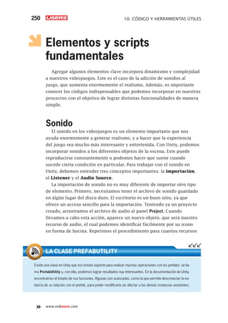 www.redusers.com
10. CÓDIGO Y HERRAMIENTAS ÚTILES250
Elementos y scripts
fundamentales
Agregar algunos elementos clave incorpora dinamismo y complejidad
a nuestros videojuegos. Este es el caso de la adición de sonidos al
juego, que aumenta enormemente el realismo. Además, es importante
conocer los códigos indispensables que podemos incorporar en nuestros
proyectos con el objetivo de lograr distintas funcionalidades de manera
simple.
Sonido
El sonido en los videojuegos es un elemento importante que nos
ayuda enormemente a generar realismo, y a hacer que la experiencia
del juego sea mucho más interesante y entretenida. Con Unity, podemos
incorporar sonidos a los diferentes objetos de la escena. Este puede
reproducirse constantemente o podemos hacer que suene cuando
sucede cierta condición en particular. Para trabajar con el sonido en
Unity, debemos entender tres conceptos importantes: la importación,
el Listener y el Audio Source.
La importación de sonido no es muy diferente de importar otro tipo
de elemento. Primero, necesitamos tener el archivo de sonido guardado
en algún lugar del disco duro. El escritorio es un buen sitio, ya que
ofrece un acceso sencillo para la importación. Teniendo ya un proyecto
creado, arrastramos el archivo de audio al panel Project. Cuando
llevamos a cabo esta acción, aparece un nuevo objeto, que será nuestro
recurso de audio, el cual podemos identificar fácilmente por su icono
en forma de bocina. Repetimos el procedimiento para cuantos recursos
Existe una clase en Unity que nos brinda soporte para realizar muchas operaciones con los prefabs: se lla-
ma PrefabUtility y, con ella, podemos lograr resultados nuy interesantes. En la documentación de Unity,
encontramos el listado de sus funciones. Algunas son avanzadas, como la que permite desconectar la ins-
tancia de su relación con el prefab, para poder modiﬁcarla sin afectar a las demás instancias existentes.
LA CLASE PREFABUTILITY
Cap10_UC#_OK.indd 250Cap10_UC#_OK.indd 250 21/02/2013 02:21:14 p.m.21/02/2013 02:21:14 p.m.
 