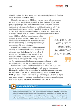 www.redusers.com
UNITY 251
sean necesarios. Los recursos de audio deben estar en cualquier formato
usual de sonido, como MP3 o WAV.
El siguiente elemento es el Listener, que representa a la persona que
escucha lo que sucede y que, en la mayoría de los casos, suele ser el
personaje principal. Este elemento es necesario porque los sonidos
suenan diferente dependiendo de su posición con relación a la fuente
que los emite. Unity nos permite reproducir sonido en 3D, que no
sonará igual si la fuente se encuentra a la derecha, a la izquierda o en
cualquier otra posición. El volumen también depende de la distancia
entre el Listener y la fuente que lo genera. Casi
siempre, tenemos solo un Listener por escena, que
es colocado en la cámara del personaje principal.
La cámara que Unity ha creado por nosotros ya
contiene un objeto de este tipo.
Los objetos que deseamos que lleven a cabo la
emisión de sonido deben tener un componente
conocido como Audio Source. En él se coloca el
clip de audio que queremos y, basado en sus
parámetros de configuración, llevará a cabo la
reproducción correspondiente. El clip puede
ser fijo o podemos cambiarlo programáticamente, lo cual es más
recomendable porque nos brinda mucha más flexibilidad.
Veamos cómo colocar sonido en la aplicación. Empecemos por crear
un nuevo proyecto, llamado Capitulo10, y salvemos la escena como
Ejemplos. De modo similar al aprendido en capítulos anteriores, creamos
un plano ubicado en (0,0,0) y adicionamos una luz de tipo Directional
Light, que puede tener la orientación que más nos guste. El primer objeto
que vamos a poner es un cubo, para el cual creamos un material de color
rojo al que llamamos MatRojo, ubicado en la posición (0,1,0).
EL SONIDO EN LOS
VIDEOJUEGOS ES
UN ELEMENTO
IMPORTANTE QUE
GENERA REALISMO
Otra clase que podemos utilizar para tener más control sobre la aplicación es RigidBody. Es importante
conocerla, porque tanto sus variables como sus funciones son interesantes y nos permiten tener más
control sobre el comportamiento físico del objeto. Por ejemplo, podemos agregar fuerzas y torque o mo-
diﬁcar la velocidad. Incluso, es posible congelar la rotación o modiﬁcar el centro de masa y la densidad.
LA CLASE RIGIDBODY
Cap10_UC#_OK.indd 251Cap10_UC#_OK.indd 251 21/02/2013 02:21:14 p.m.21/02/2013 02:21:14 p.m.
 