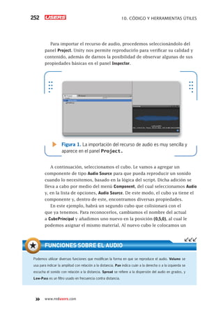 www.redusers.com
10. CÓDIGO Y HERRAMIENTAS ÚTILES252
Para importar el recurso de audio, procedemos seleccionándolo del
panel Project. Unity nos permite reproducirlo para verificar su calidad y
contenido, además de darnos la posibilidad de observar algunas de sus
propiedades básicas en el panel Inspector.
A continuación, seleccionamos el cubo. Le vamos a agregar un
componente de tipo Audio Source para que pueda reproducir un sonido
cuando lo necesitemos, basado en la lógica del script. Dicha adición se
lleva a cabo por medio del menú Component, del cual seleccionamos Audio
y, en la lista de opciones, Audio Source. De este modo, el cubo ya tiene el
componente y, dentro de este, encontramos diversas propiedades.
En este ejemplo, habrá un segundo cubo que colisionará con el
que ya tenemos. Para reconocerlos, cambiamos el nombre del actual
a CubePrincipal y añadimos uno nuevo en la posición (0,5,0), al cual le
podemos asignar el mismo material. Al nuevo cubo le colocamos un
Figura 1. La importación del recurso de audio es muy sencilla y
aparece en el panel Project.
Podemos utilizar diversas funciones que modiﬁcan la forma en que se reproduce el audio. Volume se
usa para indicar la amplitud con relación a la distancia. Pan indica cuán a la derecha o a la izquierda se
escucha el sonido con relación a la distancia. Spread se reﬁere a la dispersión del audio en grados, y
Low-Pass es un ﬁltro usado en frecuencia contra distancia.
FUNCIONES SOBRE EL AUDIO
Cap10_UC#_OK.indd 252Cap10_UC#_OK.indd 252 21/02/2013 02:21:14 p.m.21/02/2013 02:21:14 p.m.
 