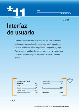 Servicio de atención al lector: usershop@redusers.com
▼ Elementos para crear
la interfaz...............................272
Label .............................................272
El uso de Box.................................275
El uso de Button ............................277
Pedido de texto al usuario..............280
El uso del slider.............................284
El uso de toggle.............................287
▼ Resumen.................................289
▼ Actividades.............................290
Durante el transcurso de este capítulo, nos concentraremos
en los aspectos relacionados con la interfaz de usuario, en
lugar de enfocarnos en los objetos que componen el juego.
Aprenderemos a utilizar los elementos que Unity provee, para
crear una interfaz amigable e intuitiva de manera simple y
eficaz.
Interfaz
de usuario
Cap11_UC#_OK.indd 271Cap11_UC#_OK.indd 271 21/02/2013 02:21:42 p.m.21/02/2013 02:21:42 p.m.
 