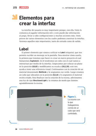 www.redusers.com
11. INTERFAZ DE USUARIO272
Elementos para
crear la interfaz
La interfaz de usuario es muy importante porque, con ella, Unity le
comunica al jugador información útil, y este puede dar información
al juego, llevar a cabo configuraciones y muchas acciones más. Unity
provee de varios elementos con los cuales podemos construir la interfaz.
Veremos aquellos más importantes, tanto de entrada como de salida.
Label
El primer elemento que vamos a utilizar es Label (etiqueta), que nos
permite escribir un mensaje en la pantalla. Para mostrar cómo usarlo,
lo primero que tenemos que hacer es crear un nuevo proyecto al cual
llamaremos Capitulo11. En él tendremos un cubo con el cual vamos a
interactuar por medio de la interfaz. Empezamos por colocar un plano
en la posición (0,0,0) y modificamos su escala a (10,1,10); este nos
ayuda a tener una referencia visual. Continuamos con la creación de un
material denominado MatVerde y le asignamos ese verde. Luego creamos
un cubo que ubicamos en la posición (0,1,0) y le asignamos el material
recién creado. Para finalizar con la creación de la escena, adicionamos
una luz de tipo Directional Light y la rotamos de modo que ilumine
agradablemente la escena.
Figura 1.
La escena con
la que
trabajaremos
consta de un
cubo que será
controlado.
Cap11_UC#_OK.indd 272Cap11_UC#_OK.indd 272 21/02/2013 02:21:45 p.m.21/02/2013 02:21:45 p.m.
 