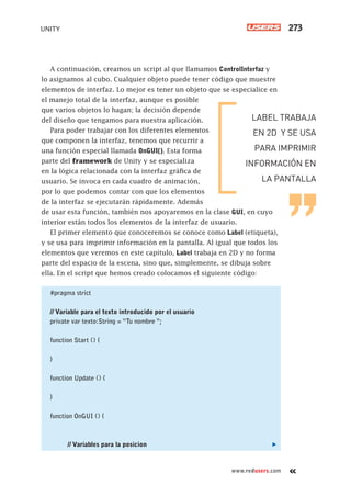www.redusers.com
UNITY 273
A continuación, creamos un script al que llamamos ControlInterfaz y
lo asignamos al cubo. Cualquier objeto puede tener código que muestre
elementos de interfaz. Lo mejor es tener un objeto que se especialice en
el manejo total de la interfaz, aunque es posible
que varios objetos lo hagan; la decisión depende
del diseño que tengamos para nuestra aplicación.
Para poder trabajar con los diferentes elementos
que componen la interfaz, tenemos que recurrir a
una función especial llamada OnGUI(). Esta forma
parte del framework de Unity y se especializa
en la lógica relacionada con la interfaz gráfica de
usuario. Se invoca en cada cuadro de animación,
por lo que podemos contar con que los elementos
de la interfaz se ejecutarán rápidamente. Además
de usar esta función, también nos apoyaremos en la clase GUI, en cuyo
interior están todos los elementos de la interfaz de usuario.
El primer elemento que conoceremos se conoce como Label (etiqueta),
y se usa para imprimir información en la pantalla. Al igual que todos los
elementos que veremos en este capítulo, Label trabaja en 2D y no forma
parte del espacio de la escena, sino que, simplemente, se dibuja sobre
ella. En el script que hemos creado colocamos el siguiente código:
#pragma strict
// Variable para el texto introducido por el usuario
private var texto:String = “Tu nombre “;
function Start () {
}
function Update () {
}
function OnGUI () {
// Variables para la posicion
LABEL TRABAJA
EN 2D Y SE USA
PARA IMPRIMIR
INFORMACIÓN EN
LA PANTALLA
Cap11_UC#_OK.indd 273Cap11_UC#_OK.indd 273 21/02/2013 02:21:46 p.m.21/02/2013 02:21:46 p.m.
 