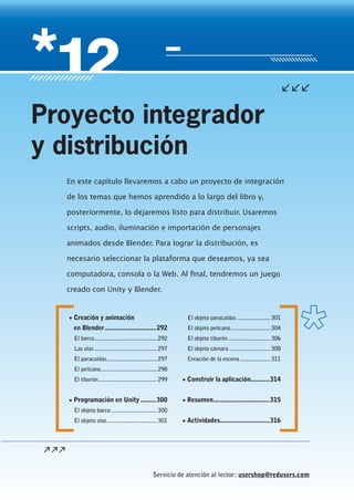 Servicio de atención al lector: usershop@redusers.com
▼ Creación y animación
en Blender..............................292
El barco.........................................292
Las olas .........................................297
El paracaídas.................................297
El pelícano.....................................298
El tiburón.......................................299
▼ Programación en Unity .........300
El objeto barco ..............................300
El objeto olas.................................301
El objeto paracaídas ......................301
El objeto pelícano..........................304
El objeto tiburón............................306
El objeto cámara ...........................308
Creación de la escena....................311
▼ Construir la aplicación...........314
▼ Resumen.................................315
▼ Actividades.............................316
En este capítulo llevaremos a cabo un proyecto de integración
de los temas que hemos aprendido a lo largo del libro y,
posteriormente, lo dejaremos listo para distribuir. Usaremos
scripts, audio, iluminación e importación de personajes
animados desde Blender. Para lograr la distribución, es
necesario seleccionar la plataforma que deseamos, ya sea
computadora, consola o la Web. Al final, tendremos un juego
creado con Unity y Blender.
Proyecto integrador
y distribución
Cap12_UC#_OK.indd 291Cap12_UC#_OK.indd 291 21/02/2013 02:22:46 p.m.21/02/2013 02:22:46 p.m.
 