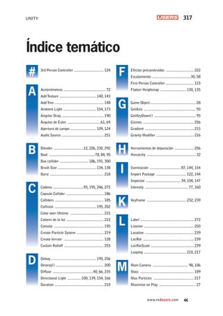 UNITY 317
www.redusers.com
Efectos preconstruidos ............................. 222
Escalamiento .........................................30, 58
First Person Controller ............................. 123
Flatten Heightmap ........................... 130, 135
Game Object ............................................... 28
GetAxis ...................................................... 93
GetKeyDown() ........................................... 93
Gizmos ..................................................... 256
Gradient ................................................... 215
Gravity Modifier ....................................... 216
Herramientas de depuración .................... 256
Hierarchy ................................................... 32
Iluminación ................................ 87, 144, 154
Import Package ............................... 122, 144
Inspector .................................... 34, 104, 147
Intensity ............................................. 77, 160
Keyframe ......................................... 232, 239
Label ........................................................ 272
Listener .................................................... 250
Location ................................................... 239
LocRot ..................................................... 239
LocRotScale ............................................. 239
Looping ............................................ 210, 217
Main Camera ..................................... 98, 106
Mass ........................................................ 189
Max Particles .......................................... 217
Maximize on Play ...................................... 27
3rd Person Controller ............................... 124
Acelerómetros ............................................ 72
AddTexture ...................................... 140, 143
AddTree ................................................... 148
Ambient Light .................................. 154, 173
Angular Drag ............................................ 190
Ángulos de Euler ...................................61, 69
Apertura de campo ........................... 109, 124
Audio Source ............................................ 251
Blender ...............................12, 226, 230, 292
Bool ................................................78, 84, 95
Box collider .............................. 186, 191, 300
Brush Size ........................................ 134, 138
Burst ........................................................ 218
Cadena ................................93, 195, 246, 275
Capsule Collider ....................................... 186
Colliders ................................................... 185
Collision ........................................... 195, 202
Color over lifetime ................................... 215
Colores de la luz ....................................... 215
Consola .................................................... 195
Create Particle System ............................ 219
Create terrain .......................................... 128
Custom Rolloff ......................................... 255
Debug ............................................... 195, 256
Destroy() .................................................. 200
Diffuse ..........................................40, 66, 235
Directional Light .............. 100, 139, 154, 166
Duration ................................................... 210
F
G
H
I
L
M
K
A
#
B
C
D
Índice temático
ServLec_UC#_OK.indd 317ServLec_UC#_OK.indd 317 21/02/2013 02:23:23 p.m.21/02/2013 02:23:23 p.m.
 