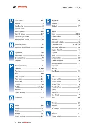 4. SERVICIOS AL LECTOR318
www.redusers.com
Rigid Body ............................................... 188
Rotation ................................................... 239
RotScale .................................................. 239
Scaling ..................................................... 239
Scene ....................................................21, 32
Set Resolution .......................................... 130
Shaders ...................................................... 14
Sistema de entradas ................................... 72
Sistema de física ........................ 16, 184, 216
Sistema de partículas ............................... 206
Skybox Material ....................................... 147
Skyboxes .................................................... 23
Slider ....................................................... 284
Sphere Collider ........................................ 186
Sphere Projection .................................... 236
Split Animations ....................................... 243
Spot Angle ............................................... 177
Spotlight .................................................. 173
Start Delay .............................................. 211
Tags .......................................................... 265
Terrain Height .......................................... 130
Terrain Length ......................................... 130
Terrain Width ........................................... 130
Time.deltaTime .......................................... 57
Toggle ...................................................... 287
Transform ................................................... 34
Tree Density ............................................. 149
Trim ........................................................... 60
Unwrap .................................................... 236
Update() .................................................. 145
UV Mapping ............................................. 236
Vector3 ...................................................... 47
Volume Rolloff ......................................... 255
Mesh collider ........................................... 185
Mipmas ...................................................... 23
MonoDevelop ............................................. 18
Motor de juego ........................................... 14
Motores de física ...................................... 184
Mover la cámara ...................................... 119
Movimiento por cuadro .............................. 54
Movimiento por tiempo .............................. 56
Navegar la escena ...................................... 25
Nighttime Simple Water .......................... 144
ObjectTools .............................................. 228
Open Source ............................................. 226
Otros dispositivos ........................................ 90
Overdraw .................................................... 23
Paneles principales .................................... 21
Parenting ........................................... 64, 100
Pipeline ...................................................... 14
Plane ....................................................... 100
Plano cercano .......................................... 111
Plano lejano ............................................. 111
Point Light ............................................... 154
Position ...................................................... 48
Prefabs ............................................ 144, 263
Prewarm .................................................. 211
Project Settings ......................................... 73
Quaternion ............................................... 264
Radius ...................................................... 186
Random ...................................................... 67
Range ......................................................... 76
RayCast .................................................... 201
Render Settings ....................................... 147
M
N
S
P
O
Q
R
R
T
U
V
ServLec_UC#_OK.indd 318ServLec_UC#_OK.indd 318 21/02/2013 02:23:25 p.m.21/02/2013 02:23:25 p.m.
 