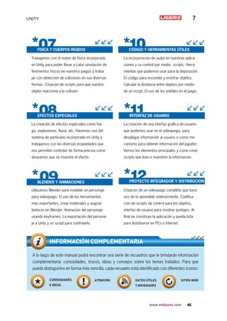 UNITY 7
www.redusers.com
La incorporación de audio en nuestras aplica-
ciones y su control por medio scripts. Herra-
mientas que podemos usar para la depuración.
El código para esconder y mostrar objetos.
Calcular la distancia entre objetos por medio
de un script. El uso de los prefabs en el juego.
La creación de una interfaz gráﬁca de usuario
que podemos usar en el videojuego, para
desplegar información al usuario o como me-
canismo para obtener información del jugador.
Vemos los elementos principales y como crear
scripts que lean o muestren la información.
Creación de un videojuego completo que hace
uso de lo aprendido anteriormente. Codiﬁca-
ción de scripts de control para los objetos,
interfaz de usuario para mostrar puntajes. Al
ﬁnal se construye la aplicación y queda lista
para distribuirse en PCs o Internet.
Trabajamos con el motor de física incorporado
en Unity para poder llevar a cabo simulación de
fenónemos físicos en nuestros juegos y traba-
jar con detección de colisiones en sus diversas
formas. Creación de scripts para que nuestro
objeto reaccione a la colisión.
La creación de efectos especiales como fue-
go, explosiones, lluvia, etc. Hacemos uso del
sistema de partículas incorporado en Unity y
trabajamos con las diversas propiedades que
nos permiten controlar de forma precisa como
deseamos que se muestre el efecto.
Utilizamos Blender para modelar un personaje
para videojuego. El uso de las herramientas
más importantes, crear materiales y asignar
texturas en Blender. Animación del personaje
usando keyframes. La exportación del persona-
je a Unity y un script para controlarlo.
A lo largo de este manual podrá encontrar una serie de recuadros que le brindarán información
complementaria: curiosidades, trucos, ideas y consejos sobre los temas tratados. Para que
pueda distinguirlos en forma más sencilla, cada recuadro está identiﬁcado con diferentes iconos:
INFORMACIÓN COMPLEMENTARIA
CURIOSIDADES
E IDEAS
ATENCIÓN DATOS ÚTILES
Y NOVEDADES
SITIOS WEB
EFECTOS ESPECIALES
FISICA Y CUERPOS RÍGIDOS
BLENDER Y ANIMACIONES
CÓDIGO Y HERRAMIENTAS ÚTILES
INTERFAZ DE USUARIO
PROYECTO INTEGRADOR Y DISTRIBUCIÓN
Cap-00_UC#_OK.indd 7Cap-00_UC#_OK.indd 7 21/02/2013 02:10:50 p.m.21/02/2013 02:10:50 p.m.
 