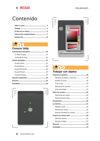 PRELIMINARES8
www.redusers.com
Contenido
Sobre el autor .................................................. 4
Prólogo ............................................................ 5
El libro de un vistazo ....................................... 6
Información complementaria........................... 7
Inroducción.................................................... 12
Conocer Unity
Características principales........................................14
El motor de juego..................................................14
Instalación de Unity ..............................................16
Paneles principales....................................................21
El panel Scene......................................................21
El panel Game.......................................................26
El panel Hierarchy ................................................32
El panel Project....................................................33
El panel Inspector.................................................34
Ejecutar la aplicación................................................34
Resumen ....................................................................35
Actividades ................................................................36
Trabajar con objetos
Programar la posición...............................................38
Adicionar los objetos y materiales.........................39
Guardar la escena .................................................42
Crear scripts..........................................................43
Declaración de variables .......................................47
Crear propiedades.................................................51
Mover los cuerpos......................................................54
Movimiento por cuadro..........................................54
Movimiento por tiempo .........................................56
Escalamiento .............................................................58
La rotación.................................................................61
Múltiples scripts....................................................62
Rotación por tiempo..............................................62
Rotación alrededor de un punto.............................64
Proyecto de sistema solar.........................................65
Adicionar texturas.................................................66
Agregar el código..................................................67
Resumen ...................................................................69
Actividades ................................................................70
Cap-00_UC#_OK.indd 8Cap-00_UC#_OK.indd 8 21/02/2013 02:10:50 p.m.21/02/2013 02:10:50 p.m.
 