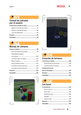 UNITY 9
www.redusers.com
Creación de terrenos
Los terrenos en Unity..............................................128
Experimentar con los terrenos ............................128
Las herramientas de edición................................131
Creación del terreno
para un videojuego..................................................139
Resumen ..................................................................151
Actividades ..............................................................152
Las luces
La iluminación .........................................................154
Crear la escena ...................................................154
Point Light..........................................................156
Directional Light.................................................166
Spotlight..............................................................173
Ambient Light .....................................................180
Resumen ..................................................................181
Actividades ..............................................................182
Control de entradas
por el usuario
El sistema de entradas de Unity ...............................72
Capturar la entrada del teclado.............................75
Capturar la entrada del mouse ..............................86
Leer otros dispositivos...........................................90
Resumen ....................................................................95
Actividades ................................................................96
Manejo de cámaras
Conocer la cámara.....................................................98
Crear una aplicación de prueba.............................99
Propiedades principales
de la cámara .......................................................104
La cámara sigue a un objeto................................115
Mover la cámara.................................................119
Usar los scripts de Unity......................................121
La cámara en primera persona............................123
La cámara en tercera persona.............................124
Resumen ..................................................................125
Actividades ..............................................................126
Cap-00_UC#_OK.indd 9Cap-00_UC#_OK.indd 9 21/02/2013 02:10:51 p.m.21/02/2013 02:10:51 p.m.
 