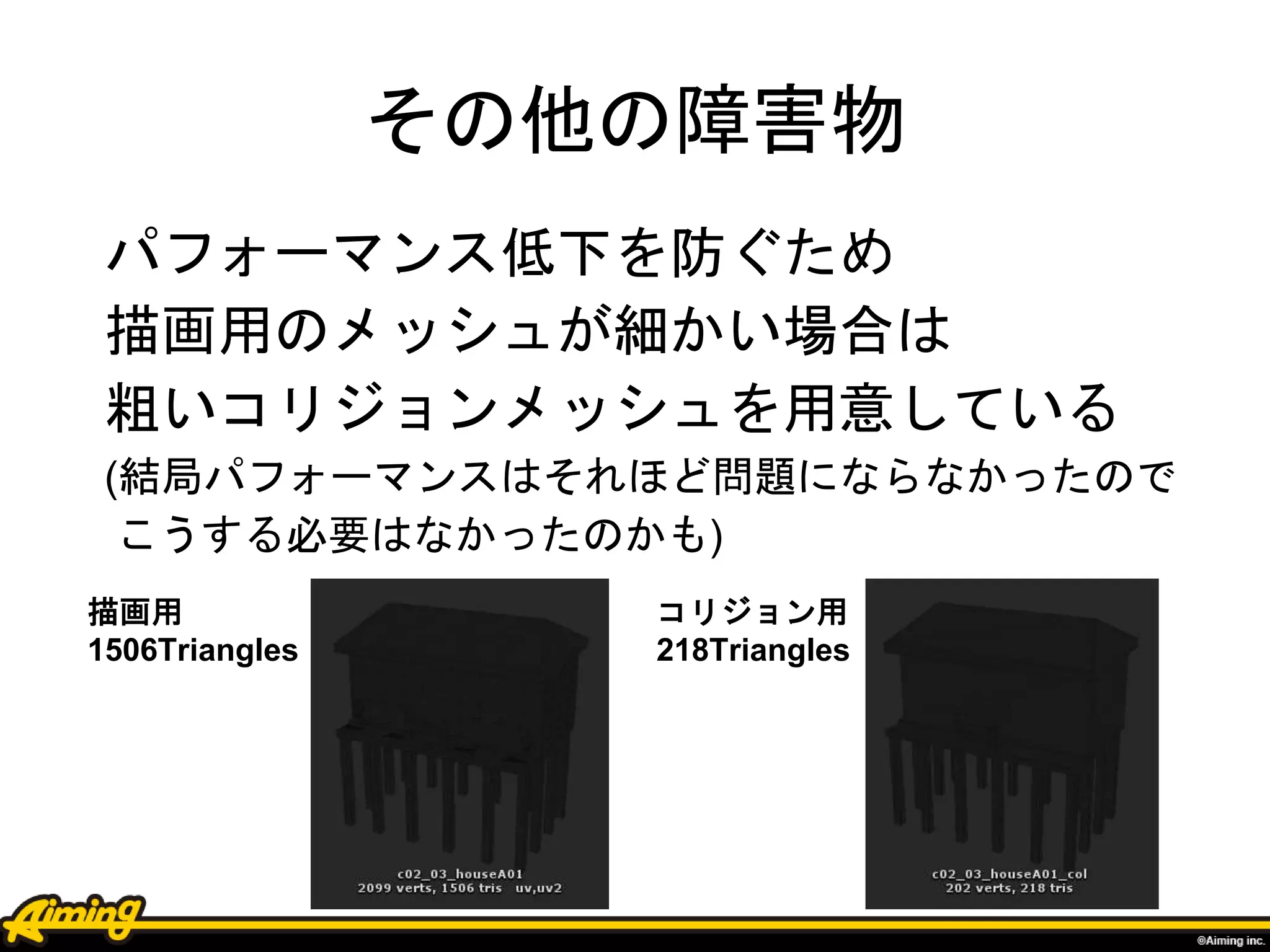 その他の障害物
パフォーマンス低下を防ぐため
描画用のメッシュが細かい場合は
粗いコリジョンメッシュを用意している
(結局パフォーマンスはそれほど問題にならなかったので
こうする必要はなかったのかも)
描画用
1506Triangles
コリジョン用
218Triangles
 
