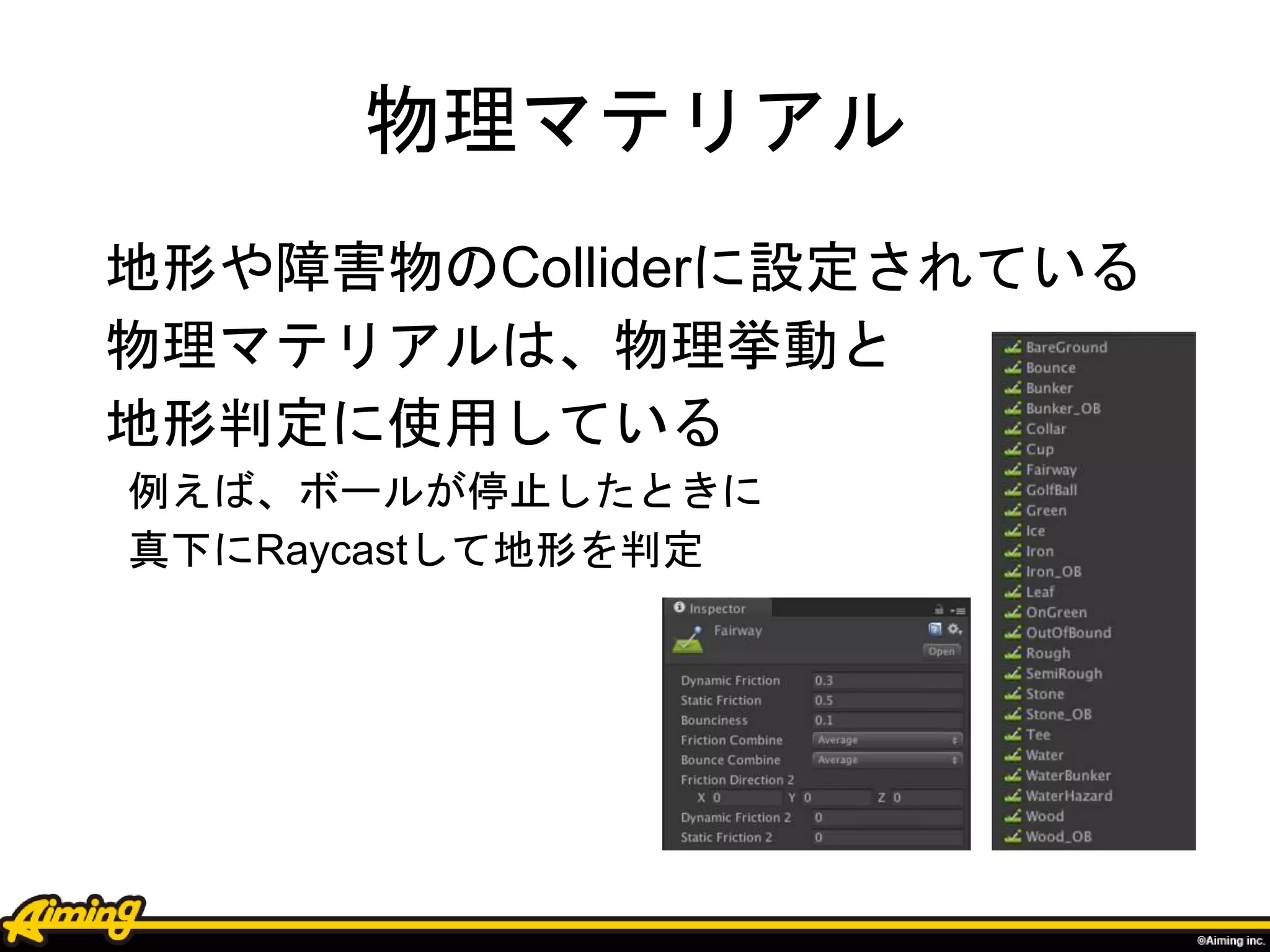 物理マテリアル
地形や障害物のColliderに設定されている
物理マテリアルは、物理挙動と
地形判定に使用している
例えば、ボールが停止したときに
真下にRaycastして地形を判定
 